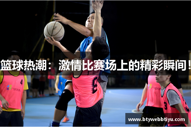 篮球热潮：激情比赛场上的精彩瞬间！