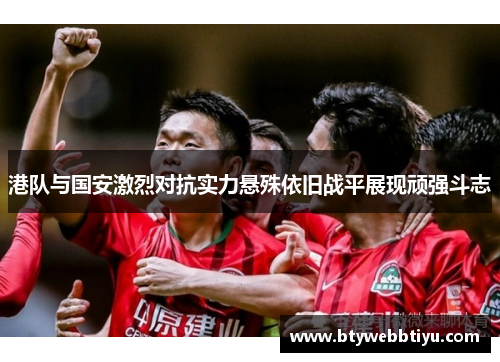 港队与国安激烈对抗实力悬殊依旧战平展现顽强斗志
