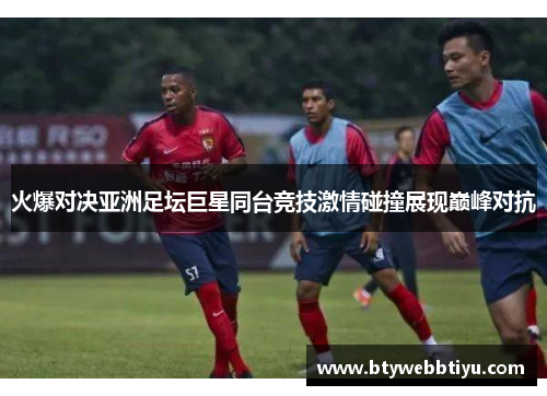 火爆对决亚洲足坛巨星同台竞技激情碰撞展现巅峰对抗