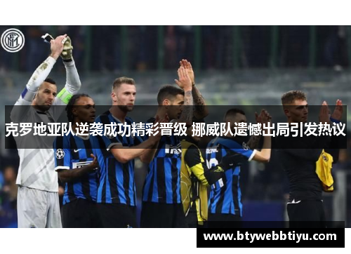 克罗地亚队逆袭成功精彩晋级 挪威队遗憾出局引发热议