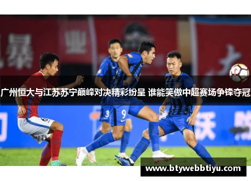 广州恒大与江苏苏宁巅峰对决精彩纷呈 谁能笑傲中超赛场争锋夺冠