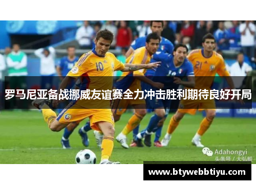 罗马尼亚备战挪威友谊赛全力冲击胜利期待良好开局