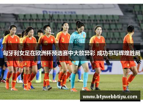 匈牙利女足在欧洲杯预选赛中大放异彩 成功书写辉煌胜局